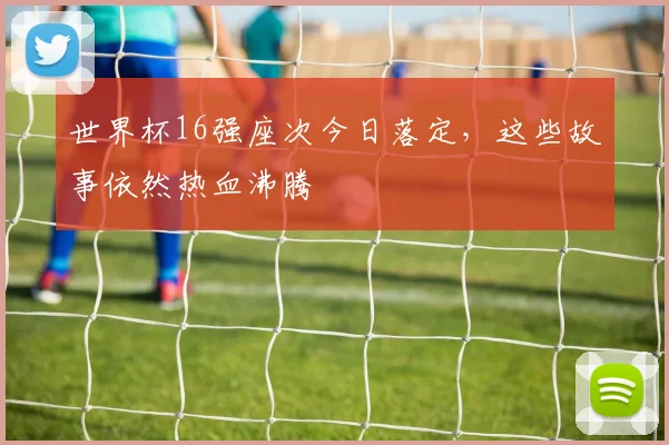 世界杯16强座次今日落定，这些故事依然热血沸腾