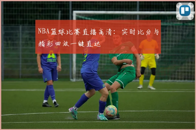 NBA篮球比赛直播高清:实时比分与精彩回放一键直达