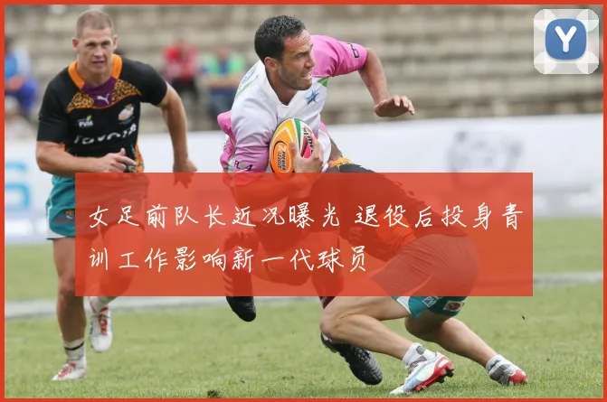 女足前队长近况曝光 退役后投身青训工作影响新一代球员