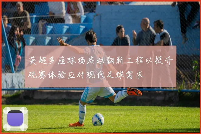 英超多座球场启动翻新工程以提升观赛体验应对现代足球需求