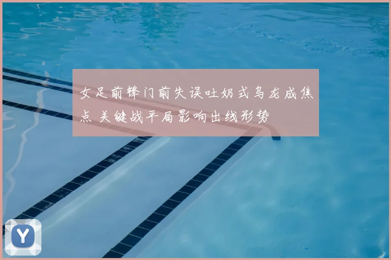 女足前锋门前失误吐奶式乌龙成焦点 关键战平局影响出线形势