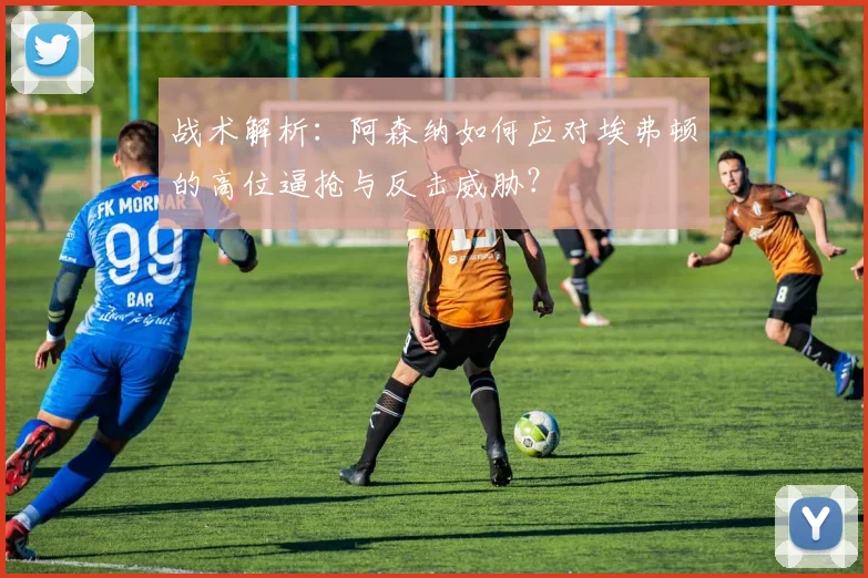 战术解析：阿森纳如何应对埃弗顿的高位逼抢与反击威胁？