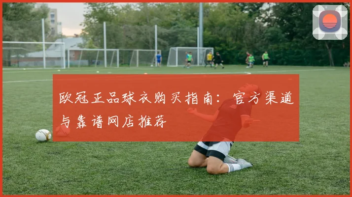 欧冠正品球衣购买指南：官方渠道与靠谱网店推荐