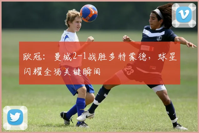 欧冠：曼城2-1战胜多特蒙德，球星闪耀全场关键瞬间