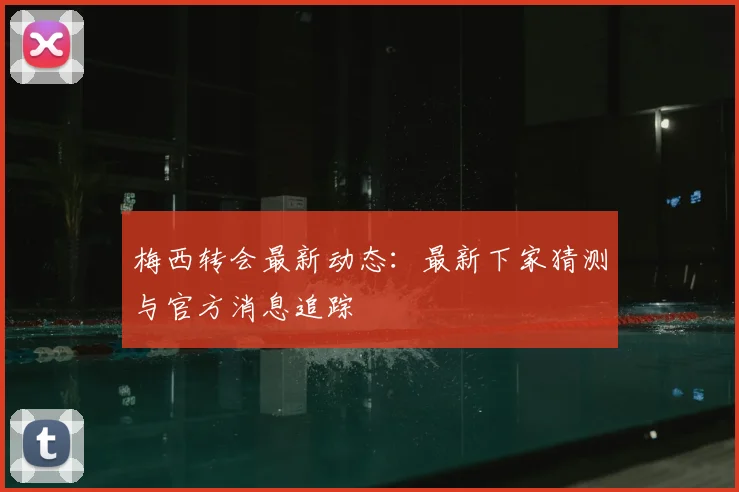 梅西转会最新动态:最新下家猜测与官方消息追踪