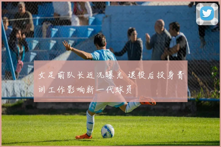 女足前队长近况曝光 退役后投身青训工作影响新一代球员