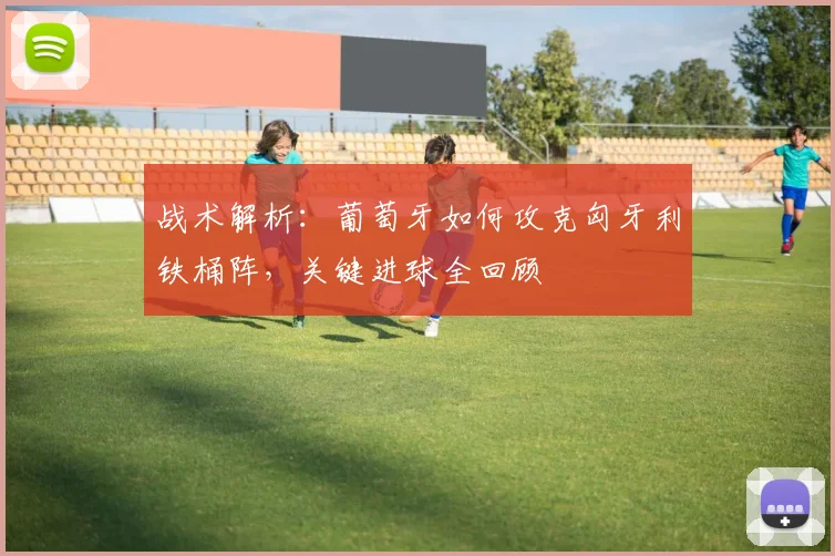 战术解析：葡萄牙如何攻克匈牙利铁桶阵，关键进球全回顾