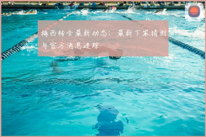 梅西转会最新动态：最新下家猜测与官方消息追踪