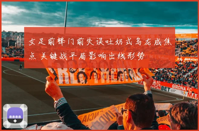 女足前锋门前失误吐奶式乌龙成焦点 关键战平局影响出线形势