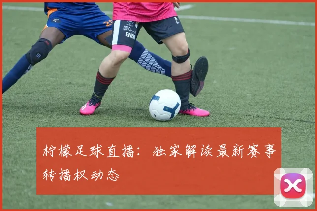 柠檬足球直播：独家解读最新赛事转播权动态