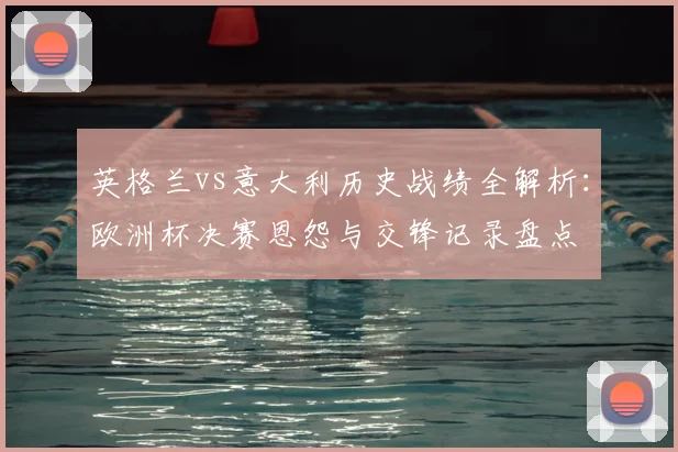 英格兰vs意大利历史战绩全解析：欧洲杯决赛恩怨与交锋记录盘点