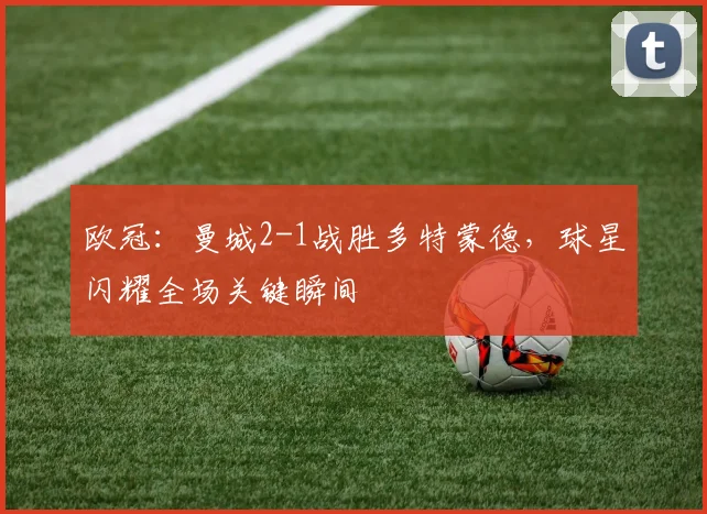 欧冠：曼城2-1战胜多特蒙德，球星闪耀全场关键瞬间