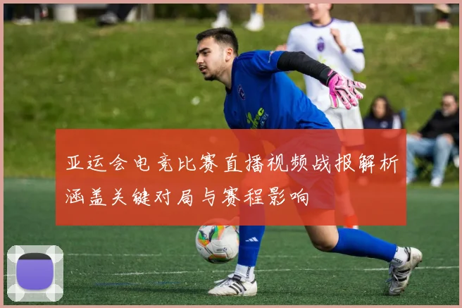 亚运会电竞比赛直播视频战报解析涵盖关键对局与赛程影响