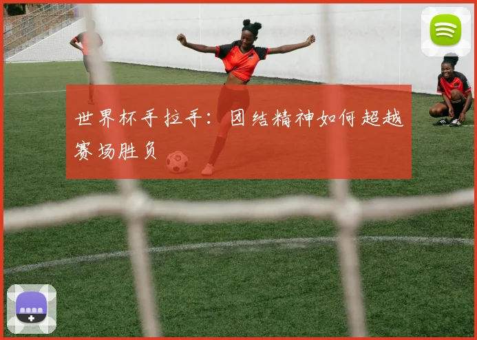 世界杯手拉手：团结精神如何超越赛场胜负