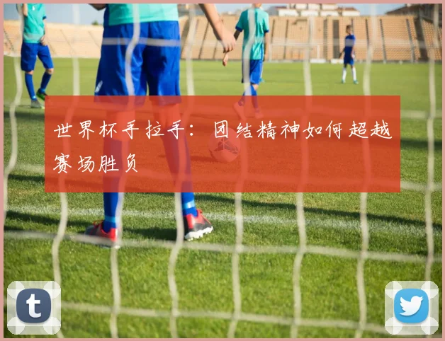 世界杯手拉手：团结精神如何超越赛场胜负
