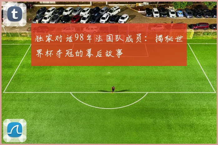 独家对话98年法国队成员：揭秘世界杯夺冠的幕后故事