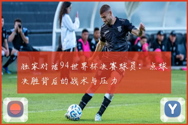 独家对话94世界杯决赛球员：点球决胜背后的战术与压力
