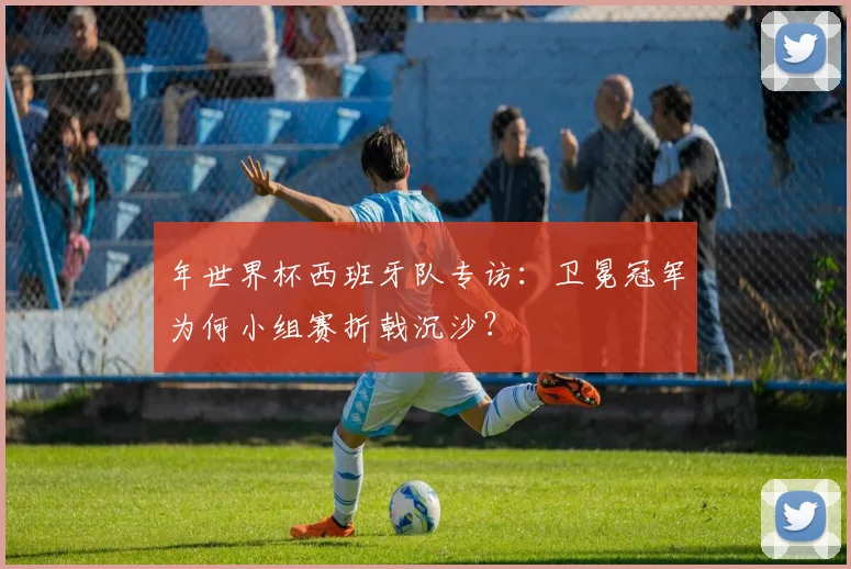 年世界杯西班牙队专访:卫冕冠军为何小组赛折戟沉沙?