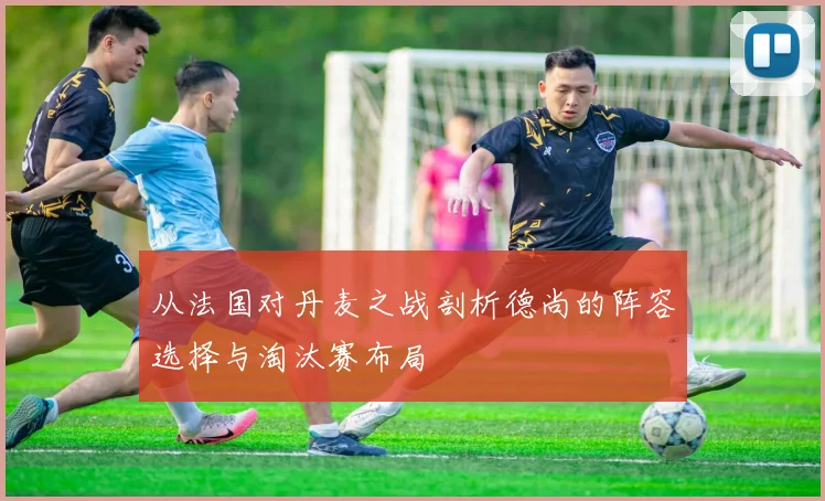 从法国对丹麦之战剖析德尚的阵容选择与淘汰赛布局