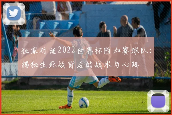 独家对话2022世界杯附加赛球队：揭秘生死战背后的战术与心路