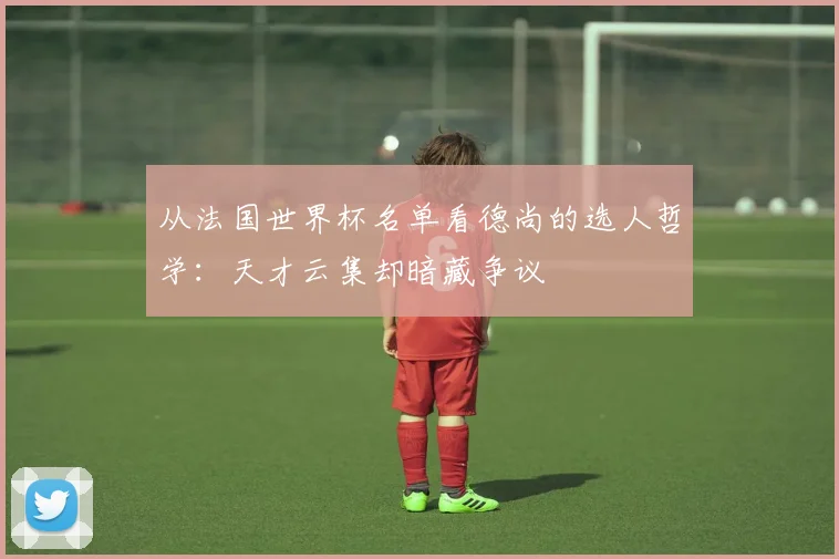 从法国世界杯名单看德尚的选人哲学：天才云集却暗藏争议