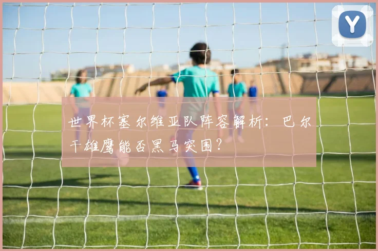 世界杯塞尔维亚队阵容解析:巴尔干雄鹰能否黑马突围?