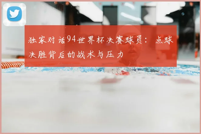 独家对话94世界杯决赛球员：点球决胜背后的战术与压力