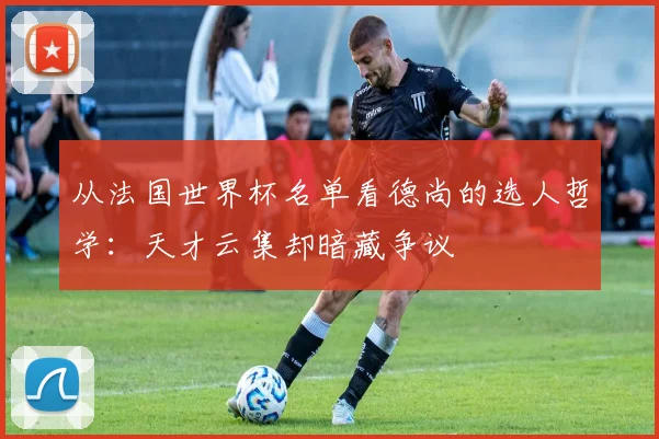 从法国世界杯名单看德尚的选人哲学：天才云集却暗藏争议