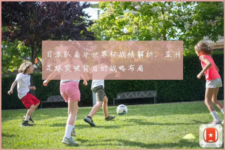 日本队南非世界杯战绩解析：亚洲足球突破背后的战略布局