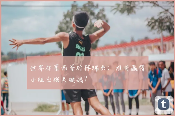 世界杯墨西哥对阵瑞典:谁将赢得小组出线关键战?